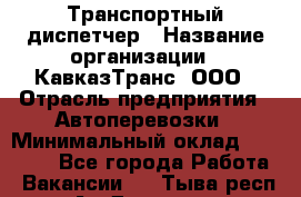Транспортный диспетчер › Название организации ­ КавказТранс, ООО › Отрасль предприятия ­ Автоперевозки › Минимальный оклад ­ 15 000 - Все города Работа » Вакансии   . Тыва респ.,Ак-Довурак г.